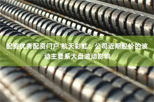配资优秀配资门户 航天彩虹：公司近期股价的波动主要系大盘波动影响