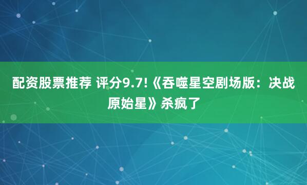 配资股票推荐 评分9.7!《吞噬星空剧场版：决战原始星》杀疯了