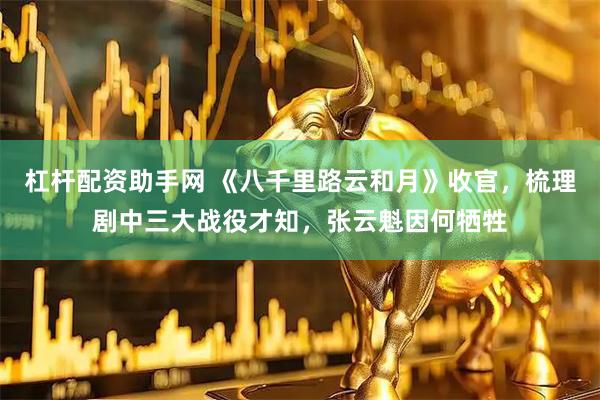 杠杆配资助手网 《八千里路云和月》收官，梳理剧中三大战役才知，张云魁因何牺牲