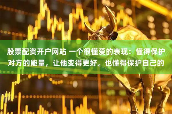 股票配资开户网站 一个很懂爱的表现：懂得保护对方的能量，让他变得更好。也懂得保护自己的